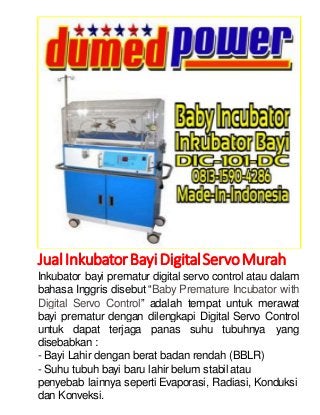 Jual Inkubator Bayi Digital Servo Murah 
Inkubator bayi prematur digital servo control atau dalam 
bahasa Inggris disebut “Baby Premature Incubator with 
Digital Servo Control” adalah tempat untuk merawat 
bayi prematur dengan dilengkapi Digital Servo Control 
untuk dapat terjaga panas suhu tubuhnya yang 
disebabkan : 
- Bayi Lahir dengan berat badan rendah (BBLR) 
- Suhu tubuh bayi baru lahir belum stabil atau 
penyebab lainnya seperti Evaporasi, Radiasi, Konduksi 
dan Konveksi. 
 