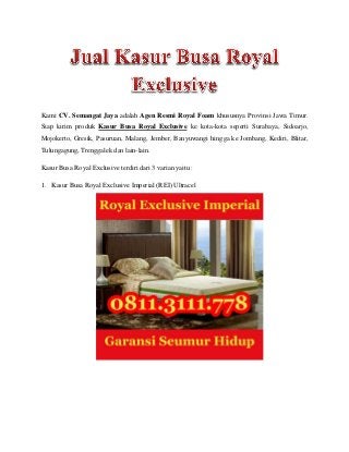Kami CV. Semangat Jaya adalah Agen Resmi Royal Foam khususnya Provinsi Jawa Timur.
Siap kirim produk Kasur Busa Royal Exclusive ke kota-kota seperti Surabaya, Sidoarjo,
Mojokerto, Gresik, Pasuruan, Malang, Jember, Banyuwangi hingga ke Jombang, Kediri, Blitar,
Tulungagung, Trenggalek dan lain-lain.
Kasur Busa Royal Exclusive terdiri dari 3 varian yaitu :
1. Kasur Busa Royal Exclusive Imperial (REI) Ultracel
 