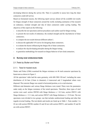 Fatigue strength of shear connectors February 2011
4 / 58
developing behavior during the service life. Then it is possible to assess how long the shear
connectors could still service.
Based on forenamed reasons, the following report surveys almost all the available test results
for fatigue strength of shear connectors around the world, including summaries of the research
on endurance, residual strength and slip of shear connectors under cycling loading. The
objectives of this report are the following:
- to describe the test specimens and test procedures each author used for fatigue testing;
- to present the test results of endurance, the residual strength and the slip behavior of shear
connectors;
- to compare the test results between different authors’;
- to discuss the applicable S-N curves for designing shear connectors;
- to evaluate the factors influencing the fatigue life of shear connectors;
- to analyze the slip developing principles during the fatigue testing;
- to generalize methodology for research on fatigue behavior of new kind connectors;
.
2. Survey over endurance tests
2.1.Tests by Slutter and Fisher
2.1.1. Tests for headed studs
Slutter and Fisher (1966) examined the fatigue resistance on 46 stud connector specimens by
beam tests as shown in Figure 3.
All the specimens’ slabs had the same geometry, with 680×500×150 mm3
, including the same
distribution of #4 bars (13mm in diameter), 4 transversal and 3 longitudinal rebars were
disposed. The concrete flange was casted in horizontal position, as in a real structure.
Different stud diameters and various flange thickness were tested. These were the parameters
under study on the fatigue resistance of the tested specimens. Therefore, three types of steel
section were used: section 8WF40 with flange thickness tf = 14.3 mm, section 8WF31 with
flange thickness tf = 11.1 mm, and section 8WF67 with flange thickness tf = 23.8 mm. The test
specimens were divided in two groups: one that includes unidirectional loading and other that
regards reversal loading. The test details and results are listed up in Table 1. Tests number 1 to
42 are with section 8WF40, number 43 and 44 are with section 8WF31, and number 45 and 46
are with section 8WF67.
 