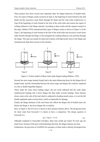 Fatigue strength of shear connectors February 2011
7 / 58
These pioneer tests show several most important ideas for fatigue behaviors of headed studs.
First, two types of fatigue cracks occurred. In Type A, the beginning of crack formed at the stud
shank and the successive crack forms through the shank and the weld collar respectively; in
Type B the beginning of crack formed at the foot of the weld collar and courses the region of
welding influence in the flange material. According to these results and the sequent research in
this topic, Hallam (1976) summarized three types of fatigue cracks as shown in Figure 4. In the
Type C, the beginning of crack formed at the foot of the weld collar and successive crack forms
either directly through the flange or first alongside the welding influence zone and then through
the flange. This type can usually be observed in beams with high tensile stress in the flange and
simultaneously high shear stresses in the interface.
Type A Type B Type C
Figure 4 - Failure models of Shear studs under fatigue loading (Hallam, 1976)
Second, the stress range instead of peak load is the main influencing factor for the fatigue life of
headed studs, and the relationship between the stress range and fatigue life could be explained
as a line in double logarithm diagram.
Third, under the same stress loading ranges, the test result indicated that the studs under
unidirectional loadings had a lower fatigue life than under reversal loadings. Since fracture
always starts at the side of the stud which is subjected to bending tensile stress, it is not the full
double amplitude under reversal stress, which is responsible for damage.
Finally, the flange thickness of the steel beam also affects the fatigue life of headed studs, the
thicker the flange is, the lower fatigue life it would be.
Here, in Figure 5, the S-N curve is drawn to show primary features above. The design provision
for shear studs from Eurocode 4 is drawn to have a comparison. The design equation in
Eurocode 4 is:
lg 8lg 21.93N τ+ Δ = (1)
Although compared to Eurocode4 nowadays, these tests results got nearly 50 years ago are
much lower, because of the poor weld technology that time, the fatigue features are clear.
Furthermore, the provision of AASHTO for resistance of shear studs is directly developed from
 
