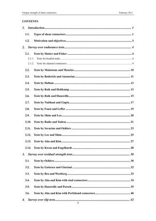 Fatigue strength of shear connectors February 2011
II
CONTENTS
1. Introduction.............................................................................................................. 1
1.1. Types of shear connectors........................................................................................... 1
1.2. Motivation and objectives........................................................................................... 3
2. Survey over endurance tests..................................................................................... 4
2.1. Tests by Slutter and Fisher......................................................................................... 4
2.1.1. Tests for headed studs.............................................................................................................4
2.1.2. Tests for channel connectors...................................................................................................9
2.2. Tests by Mainstone and Menzies.............................................................................. 10
2.3. Tests by Roderick and Ansourian ............................................................................ 11
2.4. Tests by Hallam ......................................................................................................... 12
2.5. Tests by Roik and Holtkamp .................................................................................... 13
2.6. Tests by Roik and Hanswille..................................................................................... 15
2.7. Tests by Naithani and Gupta.................................................................................... 17
2.8. Tests by Faust and Leffer ......................................................................................... 19
2.9. Tests by Shim and Lee............................................................................................... 20
2.10. Tests by Badie and Tadros ........................................................................................ 21
2.11. Tests by Seracino and Oehlers ................................................................................. 23
2.12. Tests by Lee and Shim............................................................................................... 25
2.13. Tests by Ahn and Kim............................................................................................... 27
2.14. Tests by Kwon and Engelhardt ................................................................................ 28
3. Survey over residual strength tests......................................................................... 30
3.1. Tests by Oehlers......................................................................................................... 30
3.2. Tests by Gattesco and Giuriani ................................................................................ 32
3.3. Tests by Bro and Westberg ....................................................................................... 33
3.4. Tests by Ahn and Kim with stud connectors........................................................... 34
3.5. Tests by Hanswille and Porsch................................................................................. 35
3.6. Tests by Ahn and Kim with Perfobond connectors ................................................ 40
4. Survey over slip tests............................................................................................... 42
 
