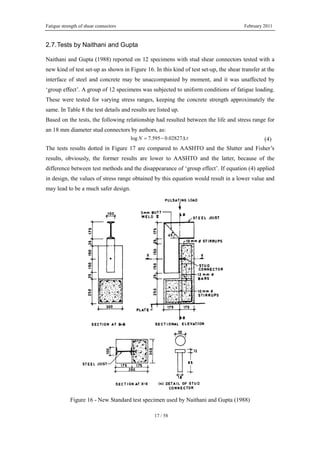 Fatigue strength of shear connectors February 2011
17 / 58
2.7.Tests by Naithani and Gupta
Naithani and Gupta (1988) reported on 12 specimens with stud shear connectors tested with a
new kind of test set-up as shown in Figure 16. In this kind of test set-up, the shear transfer at the
interface of steel and concrete may be unaccompanied by moment, and it was unaffected by
‘group effect’. A group of 12 specimens was subjected to uniform conditions of fatigue loading.
These were tested for varying stress ranges, keeping the concrete strength approximately the
same. In Table 8 the test details and results are listed up.
Based on the tests, the following relationship had resulted between the life and stress range for
an 18 mm diameter stud connectors by authors, as:
log 7.595 0.02827N τ= − Δ (4)
The tests results dotted in Figure 17 are compared to AASHTO and the Slutter and Fisher’s
results, obviously, the former results are lower to AASHTO and the latter, because of the
difference between test methods and the disappearance of ‘group effect’. If equation (4) applied
in design, the values of stress range obtained by this equation would result in a lower value and
may lead to be a much safer design.
Figure 16 - New Standard test specimen used by Naithani and Gupta (1988)
 
