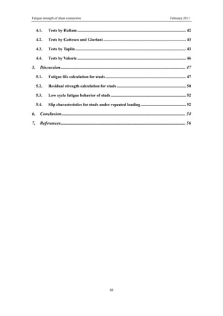 Fatigue strength of shear connectors February 2011
III
4.1. Tests by Hallam ......................................................................................................... 42
4.2. Tests by Gattesco and Giuriani ................................................................................ 43
4.3. Tests by Taplin ........................................................................................................... 43
4.4. Tests by Valente ......................................................................................................... 46
5. Discussion............................................................................................................... 47
5.1. Fatigue life calculation for studs.............................................................................. 47
5.2. Residual strength calculation for studs ................................................................... 50
5.3. Low cycle fatigue behavior of studs......................................................................... 52
5.4. Slip characteristics for studs under repeated loading............................................ 52
6. Conclusion.............................................................................................................. 54
7. References............................................................................................................... 56
 