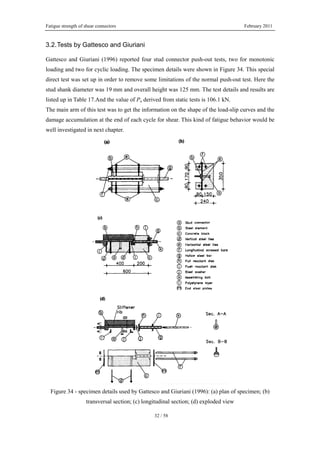 Fatigue strength of shear connectors February 2011
32 / 58
3.2.Tests by Gattesco and Giuriani
Gattesco and Giuriani (1996) reported four stud connector push-out tests, two for monotonic
loading and two for cyclic loading. The specimen details were shown in Figure 34. This special
direct test was set up in order to remove some limitations of the normal push-out test. Here the
stud shank diameter was 19 mm and overall height was 125 mm. The test details and results are
listed up in Table 17.And the value of Pu derived from static tests is 106.1 kN.
The main arm of this test was to get the information on the shape of the load-slip curves and the
damage accumulation at the end of each cycle for shear. This kind of fatigue behavior would be
well investigated in next chapter.
Figure 34 - specimen details used by Gattesco and Giuriani (1996): (a) plan of specimen; (b)
transversal section; (c) longitudinal section; (d) exploded view
 