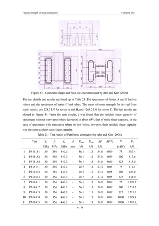 Fatigue strength of shear connectors February 2011
41 / 58
Figure 43 - Connector shape and push-out-specimen used by Ahn and Kim (2008)
The test details and results are listed up in Table 23. The specimens of Series A and B had no
rebars and the specimens of series C had rebars. The mean ultimate strength Pu derived from
static results, are 628.3 kN for series A and B, and 1268.2 kN for series C. The test results are
plotted in Figure 44. From the tests results, it was found that the residual shear capacity of
specimens without transverse rebars decreased to about 65% that of static shear capacity. In the
case of specimens with transverse rebars in their holes, however, their residual shear capacity
was the same as their static shear capacity.
Table 23 - Test results of Perfobond connectors by Ahn and Kim (2008)
Test fc fy fu d Pmax Pmin ΔP ΔP/Pu N Ps
MPa MPa MPa mm kN kN kN (×103
) kN
1 PF-R-A1 30 356 440.0 - 56.1 1.3 54.8 0.09 75 387.4
2 PF-R-A2 30 356 440.0 - 56.1 1.3 54.8 0.09 100 417.6
3 PF-R-A3 30 356 440.0 - 56.1 1.3 54.8 0.09 125 415.0
4 PF-R-B1 30 356 440.0 - 28.7 1.3 27.4 0.05 75 412.1
5 PF-R-B2 30 356 440.0 - 28.7 1.3 27.4 0.05 100 420.0
6 PF-R-B3 30 356 440.0 - 28.7 1.3 27.4 0.05 125 434.0
7 PF-R-C1 30 356 440.0 - 56.1 1.3 54.8 0.09 75 1270.2
8 PF-R-C2 30 356 440.0 - 56.1 1.3 54.8 0.09 100 1238.3
9 PF-R-C3 30 356 440.0 - 56.1 1.3 54.8 0.09 125 1221.0
10 PF-R-C4 30 356 440.0 - 56.1 1.3 54.8 0.09 1000 1299.8
11 PF-R-C5 30 356 440.0 - 56.1 1.3 54.8 0.09 2000 1310.9
 