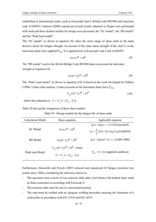 Fatigue strength of shear connectors February 2011
48 / 58
established in international codes, such as Eurocode3 and 4, British code BS5400 and American
code AASHTO. Johnson (2000) reanalyzed several results obtained in fatigue tests performed
with studs and three distinct models for design were presented, the “EC model”, the “BS model”
and the “Peak load model”.
The “EC model” as shown in equation (8), takes the stress range of shear studs as the main
decisive factor for fatigue strength, no account of the static shear strength of the stud Pu or the
maximum shear force applied Pmax. It is applied now in Eurocode3 and 4 and AASHTO.
( ) 10m kN τΔ = (8)
The “BS model” used in the British Bridge Code BS5400 takes in account the stud static
strength as Equation (9) .
( / ) 10u
m kN P PΔ = (9)
The “Peak Load model” as shown in equation (10) is based on the work developed by Oehlers
(1990). Unlike other authors, it takes account on the maximum shear force Pmax.
( / ) 10u
m kN P P
f
Δ = (10)
, where the endurance is max[1 ( / )]u
f
N N P P= −
Table 29 lists up the comparison of these three models.
Table 29 - Design models for the fatigue life of shear studs
Calculation Model Basic equation Applicable equation
EC Model ( ) 10m kN τΔ =
lg 8lg 21.93N τ+ Δ = (Eurocode4)
4
(238 29.51lg )Nτ
π
Δ = − (AASHTO)
BS Model ( / ) 10u
m kN P PΔ = lg 8lg( / ) 1.29uN P P+ Δ = (BS 5400)
Peak load Model
( / ) 10u
m kN P P
f
Δ = , where
max[1 ( / )]u
f
N N P P= −
max / 0.6uP P ≤ (applied condition)
Furthermore, Hanswille and Porsch (2007) selected and reanalyzed 65 fatigue resistance test
results since 1960s, considering the selection criteria as:
- The specimen must consist of two concrete slabs and a steel beam with headed shear studs
as shear connectors in according with Eurocode 4.
- The concrete slabs must be cast in a horizontal position.
- The stud must be welded with an adequate welding procedure ensuring the formation of a
weld collar in accordance with EN 13918 and EN 14555.
 