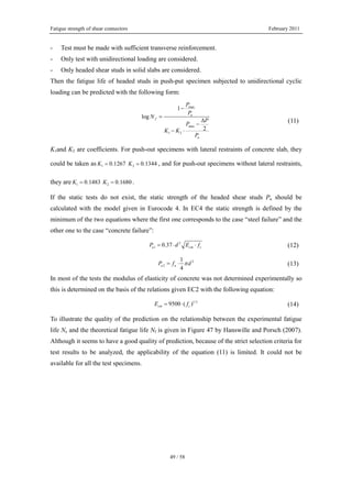Fatigue strength of shear connectors February 2011
49 / 58
- Test must be made with sufficient transverse reinforcement.
- Only test with unidirectional loading are considered.
- Only headed shear studs in solid slabs are considered.
Then the fatigue life of headed studs in push-put specimen subjected to unidirectional cyclic
loading can be predicted with the following form:
max
max
1 2
1
log
2
u
f
u
P
P
N
P
P
K K
P
−
=
Δ
−
− ⋅
(11)
K1and K2 are coefficients. For push-out specimens with lateral restraints of concrete slab, they
could be taken as 1 20.1267 0.1344K K= = , and for push-out specimens without lateral restraints,
they are 1 20.1483 0.1680K K= = .
If the static tests do not exist, the static strength of the headed shear studs Pu should be
calculated with the model given in Eurocode 4. In EC4 the static strength is defined by the
minimum of the two equations where the first one corresponds to the case “steel failure” and the
other one to the case “concrete failure”:
2
1 0.37u cm cP d E f= ⋅ ⋅ (12)
2
2
1
4
u uP f dπ= ⋅ (13)
In most of the tests the modulus of elasticity of concrete was not determined experimentally so
this is determined on the basis of the relations given EC2 with the following equation:
1/3
9500 ( )cm cE f= ⋅ (14)
To illustrate the quality of the prediction on the relationship between the experimental fatigue
life Ne and the theoretical fatigue life Nf is given in Figure 47 by Hanswille and Porsch (2007).
Although it seems to have a good quality of prediction, because of the strict selection criteria for
test results to be analyzed, the applicability of the equation (11) is limited. It could not be
available for all the test specimens.
 