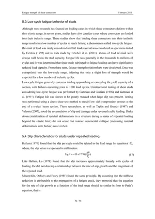 Fatigue strength of shear connectors February 2011
52 / 58
5.3.Low cycle fatigue behavior of studs
Although most research has focused on loading cases in which shear connectors deform within
their elastic range, in recent years, studies have also consider cases where connectors are loaded
into their inelastic range. These studies show that loading shear connectors into their inelastic
range results in a low number of cycles to reach failure; a phenomenon called low-cycle fatigue.
Reversal of load was rarely considered and full load reversal was considered in specimens tested
by Oehlers (1995) and in tests made by Erlicher et al. (2001). Values of load reversal were
always well below the stud capacity. Fatigue life was generally in the thousands to millions of
cycles and it was determined that shear studs subjected to fatigue loading can have significantly
reduced load capacity. From these tests, fatigue-strength relationships were developed. Data was
extrapolated into the low-cycle range, inferring that only a slight loss of strength would be
expected for a low number of inelastic cycles.
Low-cycle fatigue generally concerns loading approaching or exceeding the yield capacity of a
section, with failures occurring prior to 1000 load cycles. Unidirectional testing of shear studs
considering low-cycle fatigue was performed by Gattesco and Giuriani (1996) and Gattesco et
al. (1997). Fatigue life was shown to be greatly reduced when large slip was present. Testing
was performed using a direct shear test method to model low slab compressive stresses at the
end of a typical beam section. These researchers, as well as Taplin and Grundy (1997) and
Valente (2007), noted the accumulation of slip and damage under reversed cyclic loading. Shake
down (stabilization of residual deformations in a structure during a series of repeated loading
beyond the elastic limit) did not occur, but instead incremental collapse (increasing residual
deformations until failure) was verified.
5.4.Slip characteristics for studs under repeated loading
Hallam (1976) found that the slip per cycle could be related to the load range by equation (17),
where, the slip value is expressed in millimeters.
log 10 12.99( )
u
P
P
δ
Δ
= − + (17)
Like Hallam, Lo (1978) found that the slip increases approximately linearly with cycles of
loading. He did not develop a relationship between the rate of slip growth and the magnitude of
the repeated load.
Meanwhile, Oehlers and Foley (1985) found the same principle. By assuming that the stiffness
reduction is attributable to the propagation of a fatigue crack, they proposed that the equation
for the rate of slip growth as a function of the load range should be similar in form to Paris’s
equation, that is
 