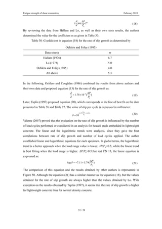 Fatigue strength of shear connectors February 2011
53 / 58
( ) ( )m
u
P
d P
δ
α
Δ
(18)
By reviewing the data from Hallam and Lo, as well as their own tests results, the authors
determined the value for the coefficient m as given in Table 30.
Table 30 -Coeddicient in equation (18) for the rate of slip growth as determined by
Oehlers and Foley (1985)
Data source m
Hallam (1976) 6.7
Lo (1978) 5.0
Oehlers and Foley (1985) 4.0
All above 5.3
In the following, Oehlers and Coughlan (1986) combined the results from above authors and
their own data and proposed equation (13) for the rate of slip growth as:
5
1.70 10 ( )
u
P
d P
δ − Δ
= × (19)
Later, Taplin (1997) proposed equation (20), which corresponds to the line of best fit on the date
presented in Table 26 and Table 27. The value of slip per cycle is expressed in millimeter:
max
(3.71 4.91)
10 u
P
P
δ
−
= (20)
Valente (2007) proved that the evaluation on the rate of slip growth is influenced by the number
of load cycles performed or considered in an analysis for headed studs embedded in lightweight
concrete. The linear and the logarithmic trends were analyzed, since they gave the best
correlations between rate of slip growth and number of load cycles applied. The author
established linear and logarithmic equations for each specimen. In global terms, the logarithmic
trend is a better approach when the load range value is lower: ΔP/Pu<0.5, while the linear trend
is best fitting when the load range is higher: ΔP/Pu>0.5.For test CN 13, the linear equation is
expressed as:
log 7.11 5.79( )
u
P
P
δ
Δ
= − + (21)
The comparison of this equation and the results obtained by other authors is represented in
Figure 50. Although the equation (21) has a similar manner as the equation (18), but the values
obtained for the rate of slip growth are always higher than the values obtained by Lo. With
exception on the results obtained by Taplin (1997), it seems that the rate of slip growth is higher
for lightweight concrete than for normal density concrete.
 