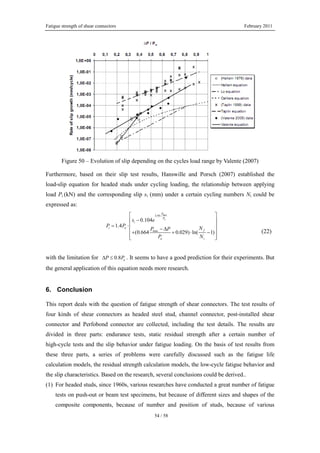 Fatigue strength of shear connectors February 2011
54 / 58
Figure 50 – Evolution of slip depending on the cycles load range by Valente (2007)
Furthermore, based on their slip test results, Hanswille and Porsch (2007) established the
load-slip equation for headed studs under cycling loading, the relationship between applying
load Pi (kN) and the corresponding slip si (mm) under a certain cycling numbers Ni could be
expressed as:
max
3.95
max
0.104
1.4
(0.664 0.029) ln( 1)
u
P
P
i
i u
f
u i
s e
P P NP P
P N
⋅⎡ ⎤
−⎢ ⎥
= ⋅⎢ ⎥
− Δ⎢ ⎥+ + ⋅ −
⎢ ⎥⎣ ⎦
(22)
with the limitation for 0.8 uP PΔ ≤ . It seems to have a good prediction for their experiments. But
the general application of this equation needs more research.
6. Conclusion
This report deals with the question of fatigue strength of shear connectors. The test results of
four kinds of shear connectors as headed steel stud, channel connector, post-installed shear
connector and Perfobond connector are collected, including the test details. The results are
divided in three parts: endurance tests, static residual strength after a certain number of
high-cycle tests and the slip behavior under fatigue loading. On the basis of test results from
these three parts, a series of problems were carefully discussed such as the fatigue life
calculation models, the residual strength calculation models, the low-cycle fatigue behavior and
the slip characteristics. Based on the research, several conclusions could be derived..
(1) For headed studs, since 1960s, various researches have conducted a great number of fatigue
tests on push-out or beam test specimens, but because of different sizes and shapes of the
composite components, because of number and position of studs, because of various
 