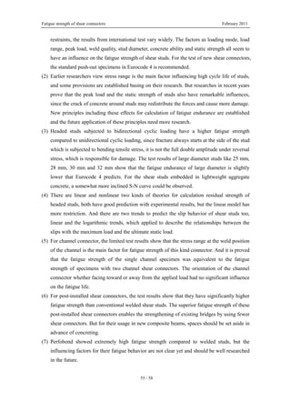 Fatigue strength of shear connectors February 2011
55 / 58
restraints, the results from international test vary widely. The factors as loading mode, load
range, peak load, weld quality, stud diameter, concrete ability and static strength all seem to
have an influence on the fatigue strength of shear studs. For the test of new shear connectors,
the standard push-out specimens in Eurocode 4 is recommended.
(2) Earlier researchers view stress range is the main factor influencing high cycle life of studs,
and some provisions are established basing on their research. But researches in recent years
prove that the peak load and the static strength of studs also have remarkable influences,
since the crack of concrete around studs may redistribute the forces and cause more damage.
New principles including these effects for calculation of fatigue endurance are established
and the future application of these principles need more research.
(3) Headed studs subjected to bidirectional cyclic loading have a higher fatigue strength
compared to unidirectional cyclic loading, since fracture always starts at the side of the stud
which is subjected to bending tensile stress, it is not the full double amplitude under reversal
stress, which is responsible for damage. The test results of large diameter studs like 25 mm,
28 mm, 30 mm and 32 mm show that the fatigue endurance of large diameter is slightly
lower that Eurocode 4 predicts. For the shear studs embedded in lightweight aggregate
concrete, a somewhat more inclined S-N curve could be observed.
(4) There are linear and nonlinear two kinds of theories for calculation residual strength of
headed studs, both have good prediction with experimental results, but the linear model has
more restriction. And there are two trends to predict the slip behavior of shear studs too,
linear and the logarithmic trends, which applied to describe the relationships between the
slips with the maximum load and the ultimate static load.
(5) For channel connector, the limited test results show that the stress range at the weld position
of the channel is the main factor for fatigue strength of this kind connector. And it is proved
that the fatigue strength of the single channel specimen was equivalent to the fatigue
strength of specimens with two channel shear connectors. The orientation of the channel
connector whether facing toward or away from the applied load had no significant influence
on the fatigue life.
(6) For post-installed shear connectors, the test results show that they have significantly higher
fatigue strength than conventional welded shear studs. The superior fatigue strength of these
post-installed shear connectors enables the strengthening of existing bridges by using fewer
shear connectors. But for their usage in new composite beams, spaces should be set aside in
advance of concreting.
(7) Perfobond showed extremely high fatigue strength compared to welded studs, but the
influencing factors for their fatigue behavior are not clear yet and should be well researched
in the future.
 