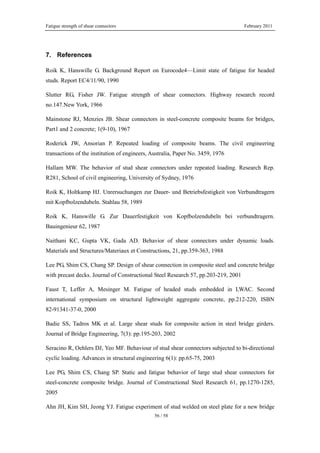 Fatigue strength of shear connectors February 2011
56 / 58
7. References
Roik K, Hanswille G. Background Report on Eurocode4—Limit state of fatigue for headed
studs. Report EC4/11/90, 1990
Slutter RG, Fisher JW. Fatigue strength of shear connectors. Highway research record
no.147.New York, 1966
Mainstone RJ, Menzies JB. Shear connectors in steel-concrete composite beams for bridges,
Part1 and 2 concrete; 1(9-10), 1967
Roderick JW, Ansorian P. Repeated loading of composite beams. The civil engineering
transactions of the institution of engineers, Australia, Paper No. 3459, 1976
Hallam MW. The behavior of stud shear connectors under repeated loading. Research Rep.
R281, School of civil engineering, University of Sydney, 1976
Roik K, Holtkamp HJ. Unrersuchungen zur Dauer- und Betriebsfestigkeit von Verbundtragern
mit Kopfbolzendubeln. Stahlau 58, 1989
Roik K, Hanswille G. Zur Dauerfestigkeit von Kopfbolzendubeln bei verbundtragern.
Bauingenieur 62, 1987
Naithani KC, Gupta VK, Gada AD. Behavior of shear connectors under dynamic loads.
Materials and Structures/Materiaux et Constructions, 21, pp.359-363, 1988
Lee PG, Shim CS, Chang SP. Design of shear connection in composite steel and concrete bridge
with precast decks. Journal of Constructional Steel Research 57, pp.203-219, 2001
Faust T, Leffer A, Mesinger M. Fatigue of headed studs embedded in LWAC. Second
international symposium on structural lightweight aggregate concrete, pp.212-220, ISBN
82-91341-37-0, 2000
Badie SS, Tadros MK et al. Large shear studs for composite action in steel bridge girders.
Journal of Bridge Engineering, 7(3): pp.195-203, 2002
Seracino R, Oehlers DJ, Yeo MF. Behaviour of stud shear connectors subjected to bi-directional
cyclic loading. Advances in structural engineering 6(1): pp.65-75, 2003
Lee PG, Shim CS, Chang SP. Static and fatigue behavior of large stud shear connectors for
steel-concrete composite bridge. Journal of Constructional Steel Research 61, pp.1270-1285,
2005
Ahn JH, Kim SH, Jeong YJ. Fatigue experiment of stud welded on steel plate for a new bridge
 