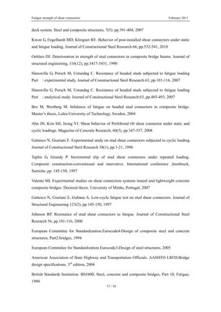 Fatigue strength of shear connectors February 2011
57 / 58
deck system. Steel and composite structures, 7(5): pp.391-404, 2007
Kwon G, Engelhardt MD, Klingner RE. Behavior of post-installed shear connectors under static
and fatigue loading. Journal of Constructional Steel Research 66, pp.532-541, 2010
Oehlers DJ. Deterioration in strength of stud connectors in composite bridge beams. Journal of
structural engineering, 116(12), pp.3417-3431, 1990
Hanswille G, Porsch M, Ustundag C. Resistance of headed studs subjected to fatigue loading
Part : experimental study. Journal of Constructional Steel Research 63, pp.101-116, 2007
Hanswille G, Porsch M, Ustundag C. Resistance of headed studs subjected to fatigue loading
Part : analytical study. Journal of Constructional Steel Research 63, pp.485-493, 2007
Bro M, Westberg M. Infulence of fatigue on headed stud connectors in composite bridge.
Master’s thesis, Lulea University of Technology, Sweden, 2004
Ahn JH, Kim SH, Jeong YJ. Shear behavior of Perfobond rib shear connector under static and
cyclic loadings. Magazine of Concrete Research, 60(5), pp.347-357, 2008
Gattesco N, Giuriani E. Experimental study on stud shear connectors subjected to cyclic loading.
Journal of Constructional Steel Research 38(1), pp.1-21, 1996
Taplin G, Grundy P. Incremental slip of stud shear connectors under repeated loading.
Composite construction-conventional and innovative. International conference ,Innsbruck,
Sutriche, pp. 145-150, 1997
Valente MI. Experimental studies on shear connection systems insteel and lightweight concrete
composite bridges. Doctoral thesis. University of Minho, Portugal, 2007
Gattesco N, Giuriani E, Gubana A. Low-cycle fatigue test on stud shear connectors. Journal of
Structural Engineering 123(2), pp.145-150, 1997
Johnson RP. Resistance of stud shear connectors to fatigue. Journal of Constructional Steel
Research 56, pp.101-116, 2000
European Committee for Standardization.Eurocode4-Design of composite steel and concrete
structures, Part2:bridges, 1994
European Committee for Standardization.Eurocode3-Design of steel structures, 2005
American Association of State Highway and Transportation Officials. AASHTO LRFD.Bridge
design specifications. 3rd
edition, 2004
British Standards Institution. BS5400, Steel, concrete and composite bridges, Part 10, Fatigue,
1980
 