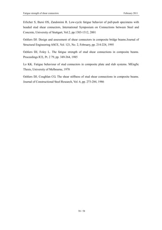 Fatigue strength of shear connectors February 2011
58 / 58
Erlicher S, Bursi OS, Zandonimi R. Low-cycle fatigue behavior of pull-push specimens with
headed stud shear connectors, International Symposium on Connections between Steel and
Concrete, University of Stuttgart, Vol.2, pp.1303-1312, 2001
Oehlers DJ. Design and assessment of shear connectors in composite bridge beams.Journal of
Structural Engineering ASCE, Vol. 121, No. 2, February, pp. 214-224, 1995
Oehlers DJ, Foley L. The fatigue strength of stud shear connections in composite beams.
Proceedings ICE, Pt. 2 79, pp. 349-364, 1985
Lo KK. Fatigue behaviour of stud connectors in composite plate and slab systems. MEngSc
Thesis, University of Melbourne, 1978
Oehlers DJ, Coughlan CG. The shear stiffness of stud shear connections in composite beams.
Journal of Constructional Steel Research, Vol. 6, pp. 273-284, 1986
 