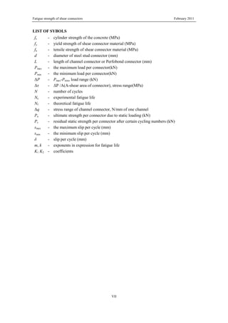 Fatigue strength of shear connectors February 2011
VII
LIST OF SYBOLS
fc - cylinder strength of the concrete (MPa)
fy - yield strength of shear connector material (MPa)
fu - tensile strength of shear connector material (MPa)
d - diameter of steel stud connector (mm)
L - length of channel connector or Perfobond connector (mm)
Pmax - the maximum load per connector(kN)
Pmin - the minimum load per connector(kN)
ΔP - Pmax-Pmin, load range (kN)
Δτ - ΔP /A(A-shear area of connector), stress range(MPa)
N - number of cycles
Ne - experimental fatigue life
Nf - theoretical fatigue life
Δq - stress range of channel connector, N/mm of one channel
Pu - ultimate strength per connector due to static loading (kN)
Ps - residual static strength per connector after certain cycling numbers (kN)
smax - the maximum slip per cycle (mm)
smin - the minimum slip per cycle (mm)
δ - slip per cycle (mm)
m, k - exponents in expression for fatigue life
K1 K2 - coefficients
 