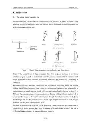 Fatigue strength of shear connectors February 2011
1 / 58
1. Introduction
1.1. Types of shear connectors
Shear connection is essential for steel-concrete composite structures, as shown in Figure 1, only
when the interface between steel beam and concrete slab is eliminated, the two components can
act together as a composite unit.
Figure 1 - Effect of shear connection on strain, bending and shear stresses
Since 1940s, several types of shear connectors have been proposed and used in composite
structures (Figure 2), such as headed stud connector, channel connector, block connector with
hoops, post-installed shear connector, T connector, Perfobond, T-Perfobond and Crestbond (CR
connector).
The most well-known and used connector is the headed stud, developed during the 40’s by
Melson Stud Welding Company. These connectors are industrially produced and are available in
various diameters, usually varying from 6 to 23 mm, and various heights, that can go from 30 to
500 mm. The main advantage of this connector are as the stud welding is fast, it anchors well in
concrete and it is easy to dispose the reinforcement through the slab, between the studs. Some
disadvantage can also be pointed out as it needs high energetic resources to work, fatigue
problems can also occur for service load level.
Since the maximum shear force that can be resisted by a stud is relatively low, other types of
connector with higher strength have been developed in the early times, primarily for use in
bridges as block connector with hoops and channel connector.
Strain Bending stress Shear stress
Strain Bending stress Shear stress
(a) No connection
(b) Full connection
Beam section
Elastic stress
Ultimate
Plastic stress
 