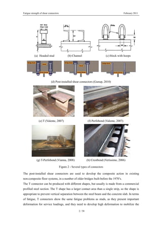 Fatigue strength of shear connectors February 2011
2 / 58
(a) Headed stud (b) Channel (c) block with hoops
(d) Post-installed shear connectors (Gunup, 2010)
(e) T (Valente, 2007) (f) Perfobond (Valente, 2007)
(g) T-Perfobond (Vianna, 2008) (h) Crestbond (Veríssimo, 2006)
Figure 2 - Several types of connectors
The post-installed shear connectors are used to develop the composite action in existing
non-composite floor systems, in a number of older bridges built before the 1970’s.
The T connector can be produced with different shapes, but usually is made from a commercial
profiled steel section. The T shape has a larger contact area than a single strip, so the shape is
appropriate to prevent vertical separation between the steel beam and the concrete slab. In terms
of fatigue, T connectors show the same fatigue problems as studs, as they present important
deformation for service loadings, and they need to develop high deformation to mobilize the
 