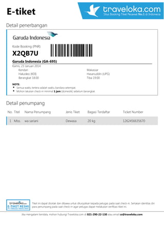 E-tiket
Detail penerbangan

Kode Booking (PNR)

X2QB7U
Garuda Indonesia (GA-695)
Kamis, 23 Januari 2014
Kendari
Haluoleo (KDI)
Berangkat 18:00

Makassar
Hasanuddin (UPG)
Tiba 19:00

NOTE:

Semua waktu tertera adalah waktu bandara setempat.
Mohon lakukan check-in minimal 1 jam (domestik) sebelum berangkat.

Detail penumpang
No. Titel
1 Miss.

Nama Penumpang

Jenis Tiket

Bagasi Terdaftar

Ticket Number

wa sariani

Dewasa

20 kg

1262456635670

Tiket ini dapat dicetak dan dibawa untuk ditunjukkan kepada petugas pada saat check-in. Sertakan identitas diri
para penumpang pada saat check-in agar petugas dapat melakukan verifikasi tiket ini.
Jika mengalami kendala, mohon hubungi Traveloka.com di 021-290-22-130 atau email cs@traveloka.com

 