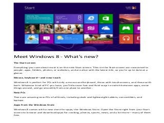 Meet Windows 8 - What's new?
The Start screen

Everything you care about most is on the new Start screen. Tiles on the Start screen are connected to
people, apps, folders, photos, or websites, and are alive with the latest info, so you're up to date at a
glance.

Mouse, keyboard—and now touch

Windows 8 is perfect for PCs with only a mouse and keyboard, those with touchscreens, and those with
both. Whatever kind of PC you have, you'll discover fast and fluid ways to switch between apps, move
things around, and go smoothly from one place to another.

New PCs

There are amazing new PCs of all kinds, including sleek and lightweight tablets, convertibles, and
laptops.

Apps from the Windows Store

Windows 8 comes with a new store for apps, the Windows Store. Open the Store right from your Start
screen to browse and download apps for cooking, photos, sports, news, and a lot more—many of them
free.
 
