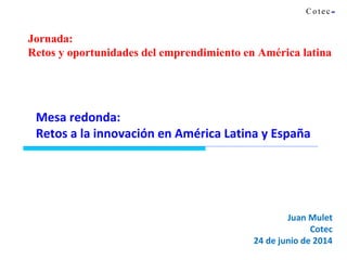 Juan Mulet
Cotec
24 de junio de 2014
Mesa redonda:
Retos a la innovación en América Latina y España
Jornada:
Retos y oportunidades del emprendimiento en América latina
 