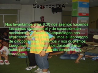 Segundo DIA Nos levantamos a las 8:30 nos asemos hacemos las camas desayuno el y de excursión aun nacimiento de Teruel los arqueólogos nos explicaron mucho y luego fuimos al laboratorio de dinopolis luego volvemos y nos duchamos Luego hay tiempo libre inos dejaban llamar halos padres luego cenamos tiempo libre y caraoque 