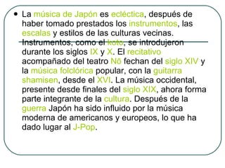La  música de Japón  es  ecléctica , después de haber tomado prestados los  instrumentos , las  escalas  y estilos de las culturas vecinas. Instrumentos, como el  koto , se introdujeron durante los siglos  IX  y  X . El  recitativo  acompañado del teatro  Nō  fechan del  siglo XIV  y la  música folclórica  popular, con la  guitarra   shamisen , desde el  XVI . La música occidental, presente desde finales del  siglo XIX , ahora forma parte integrante de la  cultura . Después de la  guerra  Japón ha sido influido por la música moderna de americanos y europeos, lo que ha dado lugar al  J-Pop . 