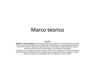 Marco teorico
Respeto
Respeto o reconocimiento es la consideración de que alguien o incluso algo tiene un valor
por sí mismo y se establece como reciprocidad: respeto mutuo, reconocimiento mutuo. El
término se refiere a cuestiones morales y éticas, es utilizado en filosofía política y otras
ciencias sociales como la antropología, la sociología y la psicología.
El respeto en las relaciones interpersonales comienza en el individuo, en el reconocimiento
del mismo como entidad única que necesita que se comprenda al otro. Consiste en saber
valorar los intereses y necesidades de otro individuo en una reunión.
 