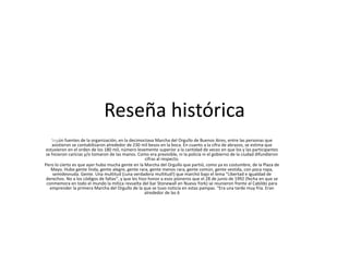 Reseña histórica
Según fuentes de la organización, en la decimoctava Marcha del Orgullo de Buenos Aires, entre las personas que
asistieron se contabilizaron alrededor de 230 mil besos en la boca. En cuanto a la cifra de abrazos, se estima que
estuvieron en el orden de los 180 mil, número levemente superior a la cantidad de veces en que los y las participantes
se hicieron caricias y/o tomaron de las manos. Como era previsible, ni la policía ni el gobierno de la ciudad difundieron
cifras al respecto.
Pero lo cierto es que ayer hubo mucha gente en la Marcha del Orgullo que partió, como ya es costumbre, de la Plaza de
Mayo. Hubo gente linda, gente alegre, gente rara, gente menos rara, gente común, gente vestida, con poca ropa,
semidesnuda. Gente. Una multitud (¡una verdadera multitud!) que marchó bajo el lema “Libertad e igualdad de
derechos. No a los códigos de faltas”, y que les hizo honor a esos pioneros que el 28 de junio de 1992 (fecha en que se
conmemora en todo el mundo la mítica revuelta del bar Stonewall en Nueva York) se reunieron frente al Cabildo para
emprender la primera Marcha del Orgullo de la que se tuvo noticia en estas pampas. “Era una tarde muy fría. Eran
alrededor de las 6
 