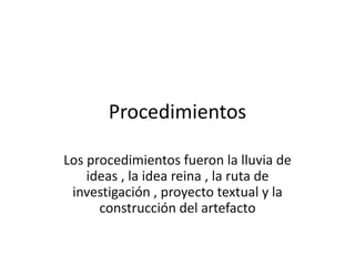 Procedimientos
Los procedimientos fueron la lluvia de
ideas , la idea reina , la ruta de
investigación , proyecto textual y la
construcción del artefacto
 