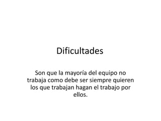 Dificultades
Son que la mayoría del equipo no
trabaja como debe ser siempre quieren
los que trabajan hagan el trabajo por
ellos.
 