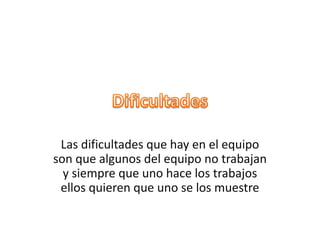 Las dificultades que hay en el equipo
son que algunos del equipo no trabajan
y siempre que uno hace los trabajos
ellos quieren que uno se los muestre
 
