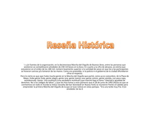 Según fuentes de la organización, en la decimoctava Marcha del Orgullo de Buenos Aires, entre las personas que
asistieron se contabilizaron alrededor de 230 mil besos en la boca. En cuanto a la cifra de abrazos, se estima que
estuvieron en el orden de los 180 mil, número levemente superior a la cantidad de veces en que los y las participantes
se hicieron caricias y/o tomaron de las manos. Como era previsible, ni la policía ni el gobierno de la ciudad difundieron
cifras al respecto.
Pero lo cierto es que ayer hubo mucha gente en la Marcha del Orgullo que partió, como ya es costumbre, de la Plaza de
Mayo. Hubo gente linda, gente alegre, gente rara, gente menos rara, gente común, gente vestida, con poca ropa,
semidesnuda. Gente. Una multitud (¡una verdadera multitud!) que marchó bajo el lema “Libertad e igualdad de
derechos. No a los códigos de faltas”, y que les hizo honor a esos pioneros que el 28 de junio de 1992 (fecha en que se
conmemora en todo el mundo la mítica revuelta del bar Stonewall en Nueva York) se reunieron frente al Cabildo para
emprender la primera Marcha del Orgullo de la que se tuvo noticia en estas pampas. “Era una tarde muy fría. Eran
alrededor de las 6
 