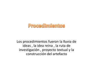 Los procedimientos fueron la lluvia de
ideas , la idea reina , la ruta de
investigación , proyecto textual y la
construcción del artefacto
 
