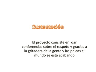 El proyecto consiste en dar
conferencias sobre el respeto y gracias a
la gritadera de la gente y las peleas el
mundo se esta acabando
 