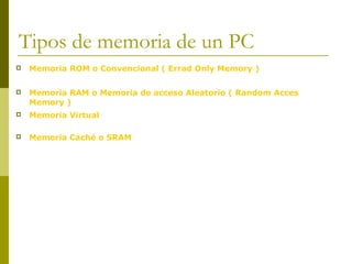 Tipos de memoria de un PC
 Memoria ROM o Convencional ( Errad Only Memory )
 Memoria RAM o Memoria de acceso Aleatorio ( Random Acces
Memory )
 Memoria Virtual
 Memoria Caché o SRAM
 