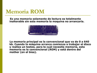 Memoria ROM
Es una memoria solamente de lectura es totalmente
inalterable sin esta memoria la maquina no arrancaría.
La memoria principal es la convencional que va de 0 a 640
kb. Cuando la máquina arranca comienza a trabajar el disco
y realiza un testeo, para lo cual necesita memoria, esta
memoria es la convencional (ROM) y está dentro del
mother (en el bios).
 