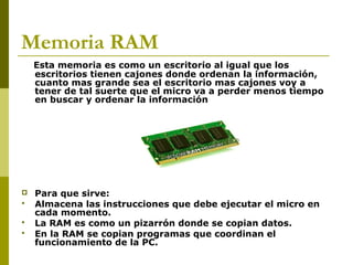 Memoria RAM
Esta memoria es como un escritorio al igual que los
escritorios tienen cajones donde ordenan la información,
cuanto mas grande sea el escritorio mas cajones voy a
tener de tal suerte que el micro va a perder menos tiempo
en buscar y ordenar la información
 Para que sirve:
 Almacena las instrucciones que debe ejecutar el micro en
cada momento.
 La RAM es como un pizarrón donde se copian datos.
 En la RAM se copian programas que coordinan el
funcionamiento de la PC.
 