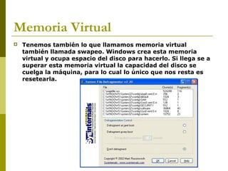 Memoria Virtual
 Tenemos también lo que llamamos memoria virtual
también llamada swapeo. Windows crea esta memoria
virtual y ocupa espacio del disco para hacerlo. Si llega se a
superar esta memoria virtual la capacidad del disco se
cuelga la máquina, para lo cual lo único que nos resta es
resetearla.
 