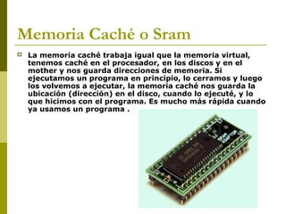 Memoria Caché o Sram
 La memoria caché trabaja igual que la memoria virtual,
tenemos caché en el procesador, en los discos y en el
mother y nos guarda direcciones de memoria. Si
ejecutamos un programa en principio, lo cerramos y luego
los volvemos a ejecutar, la memoria caché nos guarda la
ubicación (dirección) en el disco, cuando lo ejecuté, y lo
que hicimos con el programa. Es mucho más rápida cuando
ya usamos un programa .
 