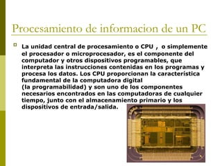 Procesamiento de informacion de un PC

La unidad central de procesamiento o CPU , o simplemente
el procesador o microprocesador, es el componente del
computador y otros dispositivos programables, que
interpreta las instrucciones contenidas en los programas y
procesa los datos. Los CPU proporcionan la característica
fundamental de la computadora digital
(la programabilidad) y son uno de los componentes
necesarios encontrados en las computadoras de cualquier
tiempo, junto con el almacenamiento primario y los
dispositivos de entrada/salida.
 
