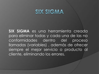 SIX SIGMA SIX SIGMA es una herramienta creada para eliminar todas y cada una de las no conformidades dentro del proceso llamadas (variables) , además de ofrecer siempre el mejor servicio o producto al cliente, eliminando los errores. 