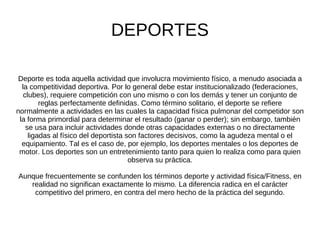 DEPORTES Deporte es toda aquella actividad que involucra movimiento físico, a menudo asociada a la competitividad deportiva. Por lo general debe estar institucionalizado (federaciones, clubes), requiere competición con uno mismo o con los demás y tener un conjunto de reglas perfectamente definidas. Como término solitario, el deporte se refiere normalmente a actividades en las cuales la capacidad física pulmonar del competidor son la forma primordial para determinar el resultado (ganar o perder); sin embargo, también se usa para incluir actividades donde otras capacidades externas o no directamente ligadas al físico del deportista son factores decisivos, como la agudeza mental o el equipamiento. Tal es el caso de, por ejemplo, los deportes mentales o los deportes de motor. Los deportes son un entretenimiento tanto para quien lo realiza como para quien observa su práctica. Aunque frecuentemente se confunden los términos deporte y actividad física/Fitness, en realidad no significan exactamente lo mismo. La diferencia radica en el carácter competitivo del primero, en contra del mero hecho de la práctica del segundo. 