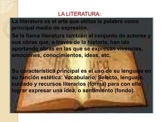 LA LITERATURA:   La literatura es el arte que utiliza la palabra como principal medio de expresión.Se le llama literatura también al conjunto de autores y sus obras que, a través de la historia, han ido aportando obras en las que se expresan vivencias, emociones, conocimientos, ideas, etc.Su característica principal es el uso de su lenguaje en su función estética: Vocabulario, Selecto, lenguaje, cuidado y recursos literarios (forma) para con ello lograr expresar una idea, o sentimiento (fondo).