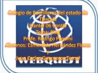 Colegio de Bachilleres del estado de
                Tlaxcala
          Plantel 06 Contla
              Tema: Blog
        Profe. Rodrigo Paquini
Alumnos: Esmeralda Hernández Flores
                   y
    Juan Carlos Guarneros Temol
 