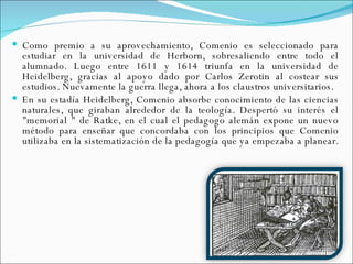 Como premio a su aprovechamiento, Comenio es seleccionado para estudiar en la universidad de Herborn, sobresaliendo entre todo el alumnado. Luego entre 1611 y 1614 triunfa en la universidad de Heidelberg, gracias al apoyo dado por Carlos Zerotin al costear sus estudios. Nuevamente la guerra llega, ahora a los claustros universitarios.  En su estadía Heidelberg, Comenio absorbe conocimiento de las ciencias naturales, que giraban alrededor de la teología. Despertó su interés el "memorial " de Ratke, en el cual el pedagogo alemán expone un nuevo método para enseñar que concordaba con los principios que Comenio utilizaba en la sistematización de la pedagogía que ya empezaba a planear.  