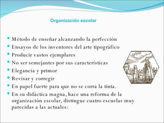 Método de enseñar alcanzando la perfección  Ensayos de los inventores del arte tipográfico  Producir vastos ejemplares  No ser semejantes por sus características  Elegancia y primor  Revisar y corregir  En papel fuerte para que no se corra la tinta.  En su didáctica magna, hace una reforma de la organización escolar, distingue cuatro escuelas muy parecidas a las actuales: Organización escolar 