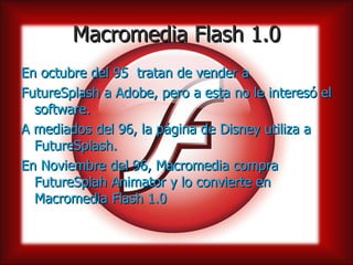 Macromedia Flash 1.0
En octubre del 95 tratan de vender a
FutureSplash a Adobe, pero a esta no le interesó el
  software.
A mediados del 96, la página de Disney utiliza a
  FutureSplash.
En Noviembre del 96, Macromedia compra
  FutureSplah Animator y lo convierte en
  Macromedia Flash 1.0
 