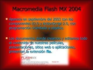 Macromedia Flash MX 2004
   Aparece en septiembre del 2003 con los
    componentes V2.0 y ActionScript 2.0, con
    programación orientada a objetos.

   Los documentos donde creamos y editamos todo
    el contenido de nuestras películas,
    presentaciones, sitios web o aplicaciones,
    presentan la extensión fla.
 