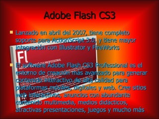Adobe Flash CS3
   Lanzado en abril del 2007, tiene completo
    soporte para ActionScript 3.0, y tiene mayor
    integración con Illustrator y FireWorks

   El software Adobe Flash CS3 Professional es el
    entorno de creación más avanzado para generar
    contenido interactivo de alta calidad para
    plataformas móviles, digitales y web. Cree sitios
    web interactivos, anuncios con abundante
    contenido multimedia, medios didácticos,
    atractivas presentaciones, juegos y mucho más
 