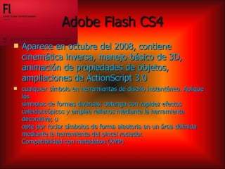 Adobe Flash CS4
   Aparece en octubre del 2008, contiene
    cinemática inversa, manejo básico de 3D,
    animación de propiedades de objetos,
    ampliaciones de ActionScript 3.0
   cualquier símbolo en herramientas de diseño instantáneo. Aplique
    los
    símbolos de formas diversas: obtenga con rapidez efectos
    caleidoscópicos y emplee rellenos mediante la herramienta
    decorativa; u
    opte por rociar símbolos de forma aleatoria en un área definida
    mediante la herramienta del pincel rociador.
    Compatibilidad con metadatos (XMP)
 
